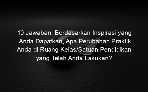 10 Jawaban: Berdasarkan Inspirasi yang Anda Dapatkan, Apa Perubahan Praktik Anda di Ruang Kelas/Satuan Pendidikan yang Telah Anda Lakukan?