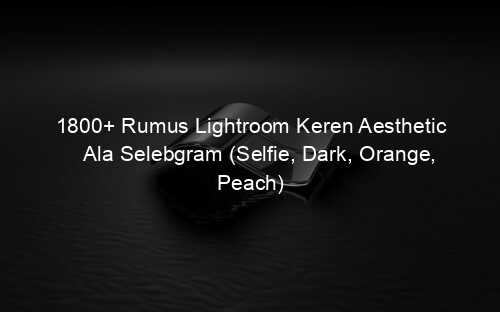 1800+ Rumus Lightroom Keren Aesthetic Ala Selebgram (Selfie, Dark, Orange, Peach)