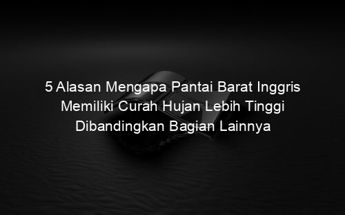 5 Alasan Mengapa Pantai Barat Inggris Memiliki Curah Hujan Lebih Tinggi Dibandingkan Bagian Lainnya