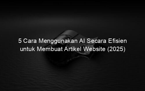5 Cara Menggunakan AI Secara Efisien untuk Membuat Artikel Website (2025)