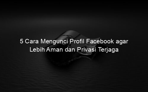 5 Cara Mengunci Profil Facebook agar Lebih Aman dan Privasi Terjaga