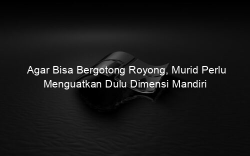 Agar Bisa Bergotong Royong, Murid Perlu Menguatkan Dulu Dimensi Mandiri