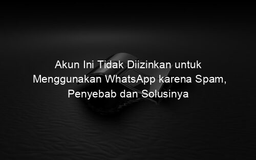 Akun Ini Tidak Diizinkan untuk Menggunakan WhatsApp karena Spam, Penyebab dan Solusinya