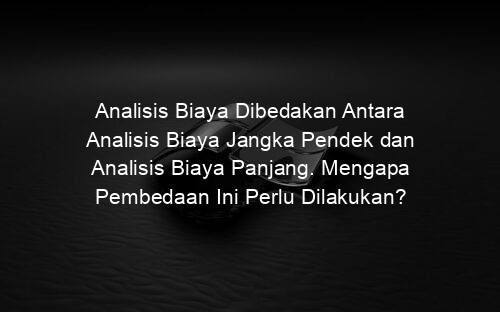 Analisis Biaya Dibedakan Antara Analisis Biaya Jangka Pendek dan Analisis Biaya Panjang. Mengapa Pembedaan Ini Perlu Dilakukan?