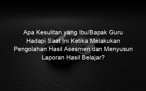 Apa Kesulitan yang Ibu/Bapak Guru Hadapi Saat Ini Ketika Melakukan Pengolahan Hasil Asesmen dan Menyusun Laporan Hasil Belajar?