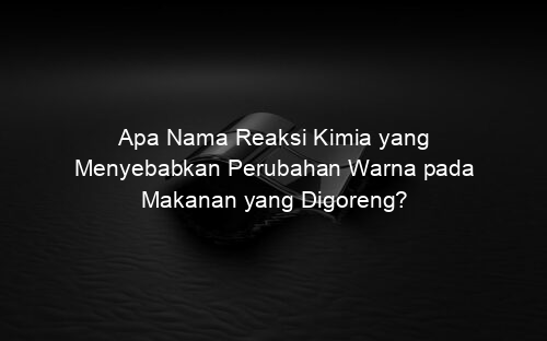 Apa Nama Reaksi Kimia yang Menyebabkan Perubahan Warna pada Makanan yang Digoreng?