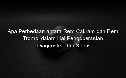 Apa Perbedaan antara Rem Cakram dan Rem Tromol dalam Hal Pengoperasian, Diagnostik, dan Servis