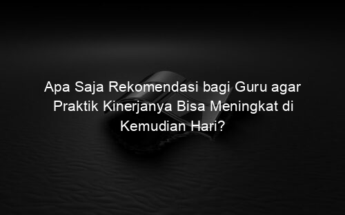 Apa Saja Rekomendasi bagi Guru agar Praktik Kinerjanya Bisa Meningkat di Kemudian Hari?