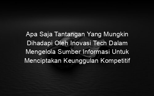 Apa Saja Tantangan Yang Mungkin Dihadapi Oleh Inovasi Tech Dalam Mengelola Sumber Informasi Untuk Menciptakan Keunggulan Kompetitif