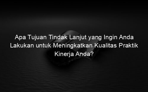Apa Tujuan Tindak Lanjut yang Ingin Anda Lakukan untuk Meningkatkan Kualitas Praktik Kinerja Anda?