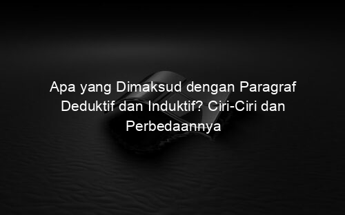 Apa yang Dimaksud dengan Paragraf Deduktif dan Induktif? Ciri Ciri dan Perbedaannya