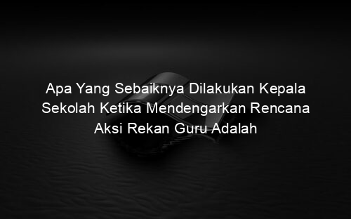 Apa Yang Sebaiknya Dilakukan Kepala Sekolah Ketika Mendengarkan Rencana Aksi Rekan Guru Adalah