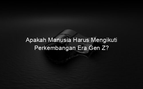 Apakah Manusia Harus Mengikuti Perkembangan Era Gen Z?