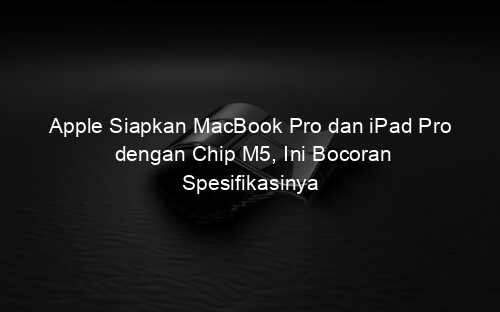 Apple Siapkan MacBook Pro dan iPad Pro dengan Chip M5, Ini Bocoran Spesifikasinya