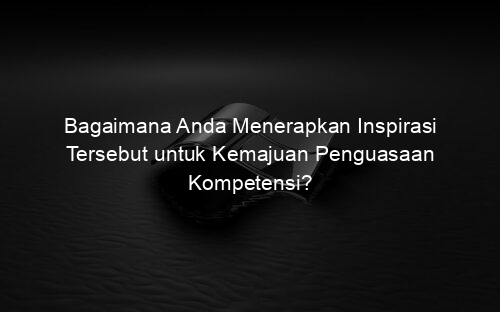 Bagaimana Anda Menerapkan Inspirasi Tersebut untuk Kemajuan Penguasaan Kompetensi?