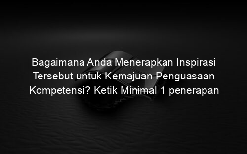 Bagaimana Anda Menerapkan Inspirasi Tersebut untuk Kemajuan Penguasaan Kompetensi? Ketik Minimal 1 penerapan