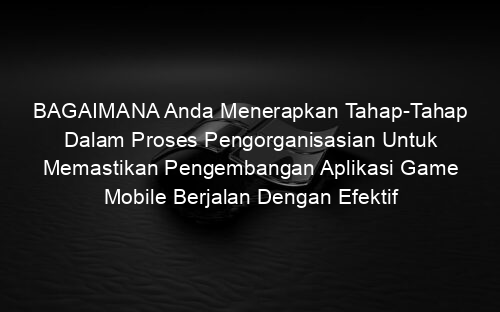 BAGAIMANA Anda Menerapkan Tahap Tahap Dalam Proses Pengorganisasian Untuk Memastikan Pengembangan Aplikasi Game Mobile Berjalan Dengan Efektif