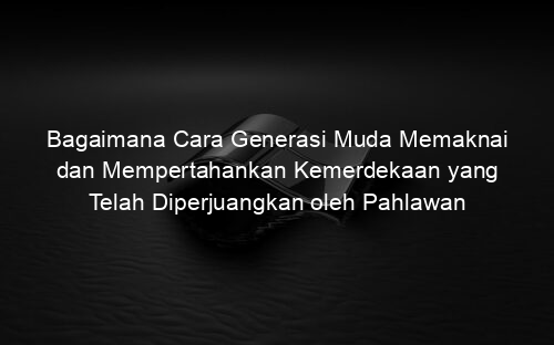 Bagaimana Cara Generasi Muda Memaknai dan Mempertahankan Kemerdekaan yang Telah Diperjuangkan oleh Pahlawan