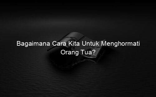 Bagaimana Cara Kita Untuk Menghormati Orang Tua?