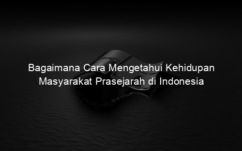 Bagaimana Cara Mengetahui Kehidupan Masyarakat Prasejarah di Indonesia