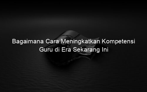 Bagaimana Cara Meningkatkan Kompetensi Guru di Era Sekarang Ini