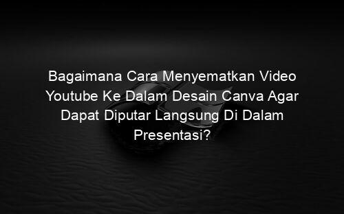 Bagaimana Cara Menyematkan Video Youtube Ke Dalam Desain Canva Agar Dapat Diputar Langsung Di Dalam Presentasi?
