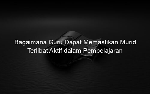 Bagaimana Guru Dapat Memastikan Murid Terlibat Aktif dalam Pembelajaran