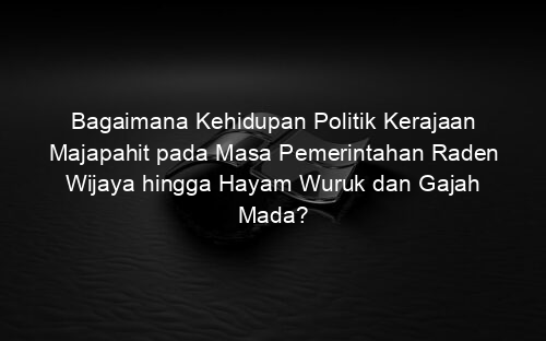 Bagaimana Kehidupan Politik Kerajaan Majapahit pada Masa Pemerintahan Raden Wijaya hingga Hayam Wuruk dan Gajah Mada?