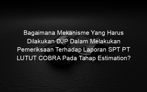 Bagaimana Mekanisme Yang Harus Dilakukan DJP Dalam Melakukan Pemeriksaan Terhadap Laporan SPT PT LUTUT COBRA Pada Tahap Estimation?