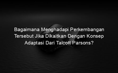 Bagaimana Menghadapi Perkembangan Tersebut Jika Dikaitkan Dengan Konsep Adaptasi Dari Talcott Parsons?
