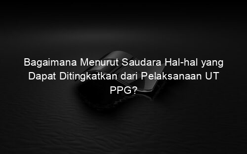 Bagaimana Menurut Saudara Hal hal yang Dapat Ditingkatkan dari Pelaksanaan UT PPG?