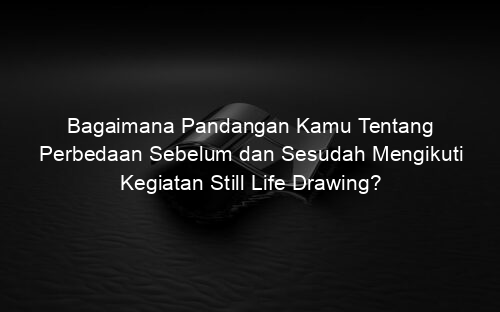Bagaimana Pandangan Kamu Tentang Perbedaan Sebelum dan Sesudah Mengikuti Kegiatan Still Life Drawing?