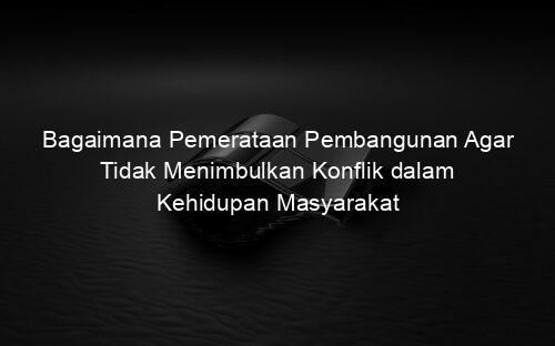 Bagaimana Pemerataan Pembangunan Agar Tidak Menimbulkan Konflik dalam Kehidupan Masyarakat