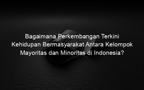 Bagaimana Perkembangan Terkini Kehidupan Bermasyarakat Antara Kelompok Mayoritas dan Minoritas di Indonesia?