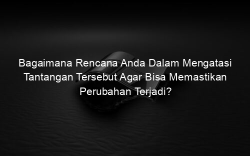 Bagaimana Rencana Anda Dalam Mengatasi Tantangan Tersebut Agar Bisa Memastikan Perubahan Terjadi?