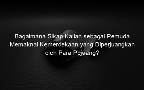 Bagaimana Sikap Kalian sebagai Pemuda Memaknai Kemerdekaan yang Diperjuangkan oleh Para Pejuang?