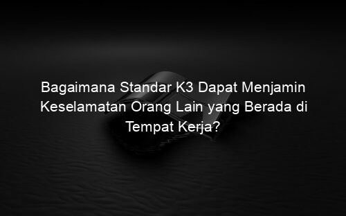Bagaimana Standar K3 Dapat Menjamin Keselamatan Orang Lain yang Berada di Tempat Kerja?
