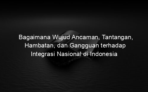 Bagaimana Wujud Ancaman, Tantangan, Hambatan, dan Gangguan terhadap Integrasi Nasional di Indonesia