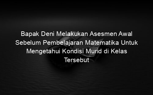 Bapak Deni Melakukan Asesmen Awal Sebelum Pembelajaran Matematika Untuk Mengetahui Kondisi Murid di Kelas Tersebut