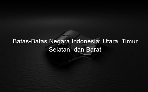 Batas Batas Negara Indonesia: Utara, Timur, Selatan, dan Barat
