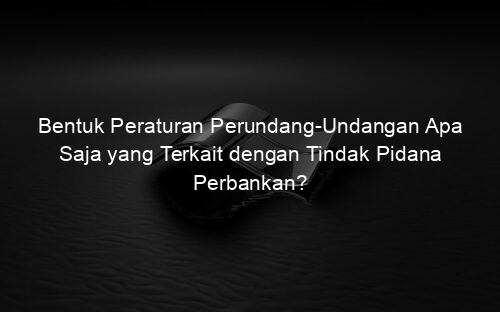 Bentuk Peraturan Perundang Undangan Apa Saja yang Terkait dengan Tindak Pidana Perbankan?
