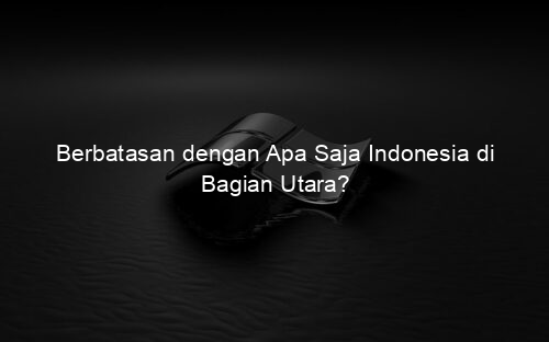 Berbatasan dengan Apa Saja Indonesia di Bagian Utara?