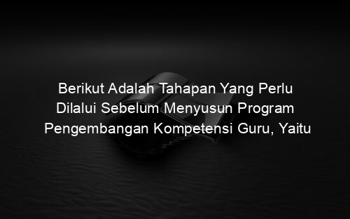 Berikut Adalah Tahapan Yang Perlu Dilalui Sebelum Menyusun Program Pengembangan Kompetensi Guru, Yaitu