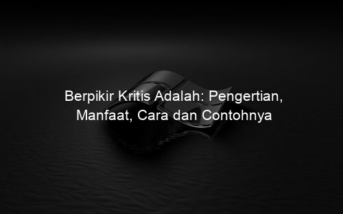 Berpikir Kritis Adalah: Pengertian, Manfaat, Cara dan Contohnya