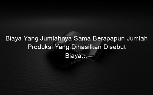 Biaya Yang Jumlahnya Sama Berapapun Jumlah Produksi Yang Dihasilkan Disebut Biaya…