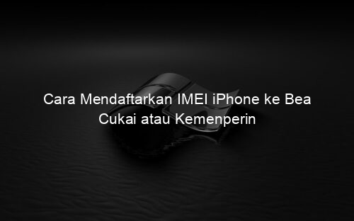 Cara Mendaftarkan IMEI iPhone ke Bea Cukai atau Kemenperin
