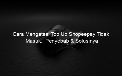Cara Mengatasi Top Up Shopeepay Tidak Masuk, Penyebab & Solusinya