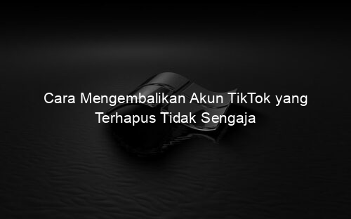 Cara Mengembalikan Akun TikTok yang Terhapus Tidak Sengaja