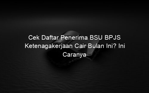 Cek Daftar Penerima BSU BPJS Ketenagakerjaan Cair Bulan Ini? Ini Caranya