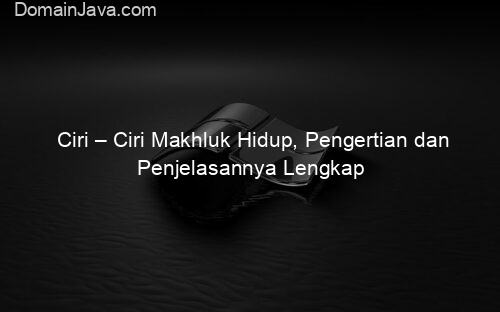 Ciri – Ciri Makhluk Hidup, Pengertian dan Penjelasannya Lengkap